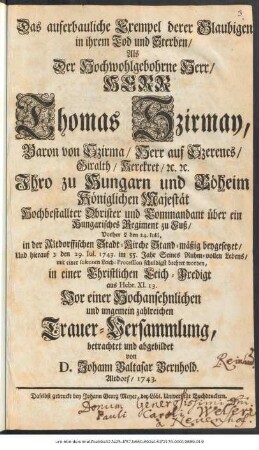 Das auferbauliche Exempel derer Glaubigen in ihrem Tod und Sterben, Als der Hochwohlgebohrne Herr, Herr Thomas Szirmay, Baron von Szirma, Herr auf Szerencs, Giralth, Kerekret, [et]c. [et]c. Ihro zu Hungarn und Böheim Königlichen Majestät Hochbestallter Obrister und Kommandant über ein Hungarisches Regiment zu Fuß, Vorher ... den 24. Iulii, in der Altdorffischen Stadt-Kirche Stand-mäßig beygesetzet, Und hierauf ... den 29. Iul. 1743. im 55. Jahr Seines Ruhm-vollen Lebens, mit einer solennen Leich-Procession schuldigst beehret worden, in einer Christlichen Leich-Predigt aus Hebr. XI. 13. Vor einer Hochansehnlichen und ungemein zahlreichen Trauer-Versammlung, betrachtet und abgebildet