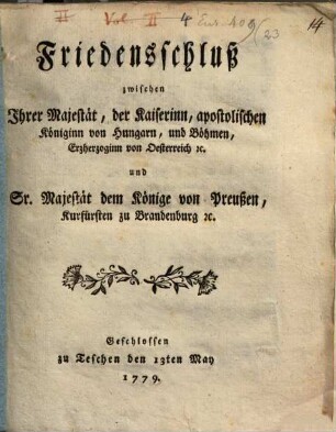 Friedensschluß zwischen Ihrer Majestät, der Kaiserinn, apostolischen Königinn von Hungarn, und Böhmen, Erzheroginn von Oesterreich [et]c. und Sr. Majestät dem Könige von Preußen, Kurfürsten zu Brandenburg [et]c. : Geschlossen zu Teschen den 13ten May 1779.