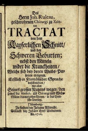 Des Herrn Joh. Ruleau, geschwohrnen Chirurgi zu Xaintes Tractat von dem Kayserlichen Schnitt, und den Schweren Geburten : nebst den Mitteln wider die Kranckheiten, Welche sich bey denen Weibs-Personen ereignen ; Erstlich in Französischer Sprache beschrieben, nun aber Seines grossen Nutzens wegen, den sowol die Medici, als Chirurgi und Wehe-Mütter daraus ziehen können, in das Teutsche übersetzt.