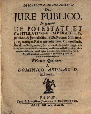 Discursuum Academicorum De Iure Publico, In quibus ... aliisq́ue ad statum publicum pertinentibus materiis tractatur, 4. De Potestate Et Capitulatione Imperatoris, Iuribus, & Iurisdictione Electorum & Principum, corrupto Rei monetariae statu ...