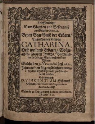 LeichPredigt/ Vom Glauben und Bekentniß zur Seligkeit/ Rom. 10. : Beym Begräbniß der Erbarn/ Tugendsamen Frawen Catharina, Deß weiland Erbarn/ Wolgeachten Christoff Nerlichs/ Buchhändlers in Leipzig/ seligen/ nachgelassener Witwe/ Welche den 3. Novembris deß 1620. Jahrs in Gott selig entschlaffen/ und den 6. desselben Christlicher weise zur Erden bestattet worden/ Gehalten