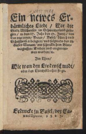 Ein newes Er=||bærmliches Liedt/ Wie die || Stadt Muelhausen im Schweitzerland gele=||gen/ in dem 87. Jahr den 17. Junij/ von || den vier orten/ Beren/ Basel/ Zuerich vnd || Schaffhausen belegert/ vnd folgends den 25.|| dieses Monats/ mit schrecklichem Blut=||uergiessen/ Erobert vnd eingenom=||men worden/ [et]c.|| Jm Thon/|| Wie man den Lindenschmidt/|| oder den Stœrtzenbecher singt.||