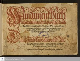 Fundament Buch.|| inhatende mancherleÿ wolgeformte|| Teutsche vnd Lateinische schrifften: Wie die inn Cantz=||leien vnd inn gemeyn begert/ vnd löblich inn brauch gezogen|| werden. Dises M.D.LXXVIII. Jars künstlich vnd|| leicht begreifflich fürgeben vnd geschriben.|| Durch Jacob Jacobelln vom New=||marck auß Schlesienn. Jetziger zeit Teutscher|| Schulmeyster zu Heydelbergk.