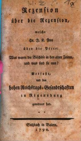 Rezension über die Rezension, welche Hr. J. K. Free über die Piece: Was waren die Bischöfe in den alten Zeiten, und was sind sie nun? Verfaßt, und den hohen Reichstags-Gesandtschaften in Regensburg gewidmet hat