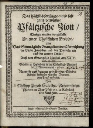 Das höchst-bedrängte, und fast gantz verwüstete Pfältzische Zion, Einiger massen vorgestellt In einer Christlichen Predigt, über Das Sonntägliche Evangelium von Verwüstung der Stadt Jerusalem und des Tempels, wie auch des gantzen Lands, Auß dem Evangelio Matthaei am XXIV. vers. 15 - 28 : Gehalten zu Heydelberg in der Klosterkirch, Morgens den 2/12 Wintermonath, 1690.