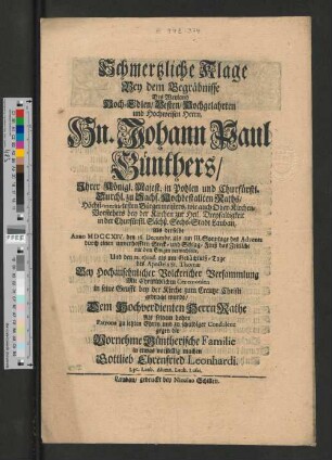 Schmertzliche Klage Bey dem Begräbnisse Des Weyland Hoch-Edlen/ Vesten/ Hochgelahrten und Hochweisen Herrn, Hn. Johann Paul Günthers/ Ihrer Königl. Majest. in Pohlen und Churfürstl. Durchl. zu Sachs. Hochbestallten Raths/ Höchst-meritirtesten Bürgermeisters, wie auch Ober-Kirchen-Vorstehers bey der Kirchen zur Heil. Dreyfaltigkeit in der Churfürstl. Sächß. Sechs-Stadt Lauban, Als derselbe Anno MDCCXIV. den 16. Decembr. als am III. Sonntage des Advents durch einen unverhofften Steck- und Schlag-Fluß das Zeitliche mit dem Ewigen verwechselte, Und den 21. ejusd. als am Gedächtniß-Tage des Apostels St. Thomæ ... Mit Christüblichen Ceremonien in seine Grufft bey der Kirche zum Creutze Christi gebracht wurde/ Dem ... Herrn Rathe Als seinem hohen Patrone zu letzten Ehren und zu schuldiger Condolenz gegen die Vornehme Güntherische Familie in etwas vorstellig machen
