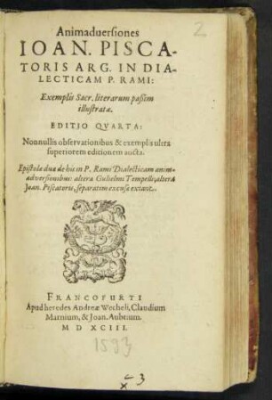 Animaduersiones || IOAN. PISCA-||TORIS ARG. IN DIA-||LECTICAM P. RAMI:|| Exemplis Sacr. literarum paßim || illustratae.|| EDITIO QVARTA:|| Nonnullis observationibus & exemplis ultra || superiorem editionem aucta.|| Epistolae duae de his in P. Rami Dialecticam anim-||adversionibus: altera Gulielmi Tempelli; altera || Joan. Piscatoris, separatim excusae extant.||
