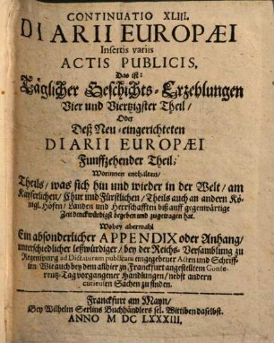 Philemeri Irenici Elisii Diarium Europaeum, 44. Insertis variis Actis Publicis, Das ist: Täglicher Geschichts-Erzehlungen Vier und Viertzigster Theil Oder Deß Neu-eingerichteten Diarii Europaei Funffzehender Theil : Worinnen enthalten Theils was sich hin und wieder in der Welt am Kayserlichen Chur und Fürstlichen Theils auch an andern Königl. Höfen, Landen und Herrschafften biß auff gegenwärtige Zeit denckwürdigst begeben und zugetragen hat. Wobey abermahl Ein absonderlicher Appendix oder Anhang unterschiedlicher leßwürdiger bey der Reichs-Versamblung zu Regenspurg ... eingegebener Acten und Schrifften ...