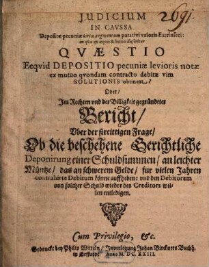 Judicium In Cavssa Depositae pecuniae circa avgmentum putativi valoris Extrinseci: in qva ex aeqvo & bono disseritur Qvaestio Ecqvid Depositio pecuniae levioris notae ex mutuo qvondam contracto debitae vim Solutionis obtineat? : Oder, Im Rechten und der Billigkeit gegründeten Bericht, Uber der streittigen Frage, Ob die beschehene Gerichtliche Deponirung einer Schuldsummen, an leichter Müntze, das an schwerem Gelde, fur vielen Jahren contrahirte Debitum könne auffheben: und den Debitorem von solcher Schuld wieder des Creditors willen entledigen