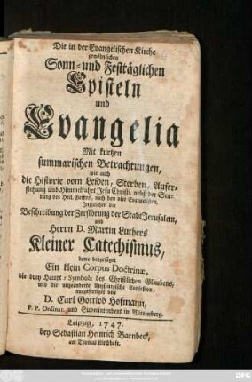 Die in der Evangelischen Kirche gewöhnlichen Sonn- und Festtäglichen Episteln und Evangelia : Mit kurtzen summarischen Betrachtungen, wie auch die Historie vom Leiden, Sterben, Auferstehung und Himmelfahrt Jesu Christi ... Ingleichen die Beschreibung der Zerstörung der Stadt Jerusalem, und Herrn D. Martin Luthers Kleiner Catechismus, deme beygefüget Ein klein Corpus Doctrinæ, die drey Haupt-Symbola des Christlichen Glaubens, und die ungeänderte Augspurgische Confeßion