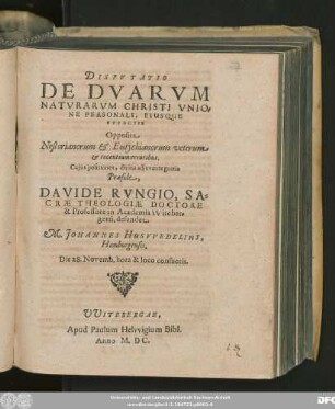 DISPVTATIO || DE DVARVM || NATVRARVM CHRISTI VNIO=||NE PERSONALI, EIUSQUE || EFFECTIS || Opposita || Nestorianorum et Eutychianorum veterum || et recentium erroribus.|| Cujus positiones, divina adjuvante gratia || Praeside,|| DAVIDE RVNGIO, SA=||CRAE THEOLOGIAE DOCTORE || & Professore in Academia Witeber=||gensi, defendet || M. JOHANNES HUSVVEDELIUS,|| Hamburgensis.|| Die 28. Novemb. hora & loco consuetis.||