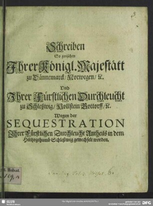 Schreiben so zwischen Ihrer Königl. Majestätt zu Dännemarck, Norwegen, [et]c. und Ihrer Fürstlichen Durchleucht zu Schleßwig, Hollstein Gottorff, [et]c. wegen der Sequestration Ihrer Fürstlichen Durchleucht Antheils in dem Herzogthumb Schleßwig gewechselt worden