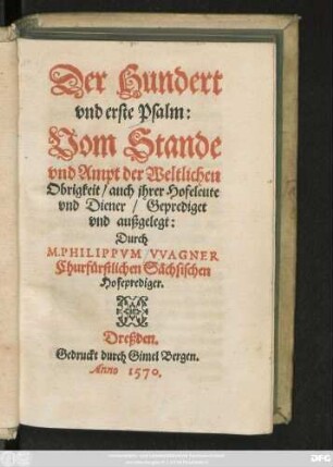 Der Hundert || vnd erste Psalm:|| Vom Stande || vnd Ampt der Weltlichen || Obrigkeit/ auch jhrer Hofeleute || vnd Diener/ Geprediget || vnd außgelegt:|| Durch || M. PHILIPPVM VVAGNER || Churfürstlichen Sächsischen || Hofeprediger.||