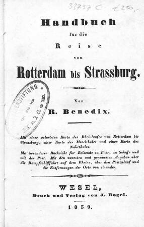 Handbuch für die Reise von Rotterdam bis Strassburg : mit einer colorirten Karte des Rheinlaufes von Rotterdam bis Strassburg, einer Karte des Moselthales und einer Karte des Nahethales ; mit besonderer Rücksicht für Reisende zu Fuss, zu Schiffe und mit der Post ; mit den neuesten und genauesten Angaben über die Dampfschifffahrt auf dem Rheine, über den Postenlauf und die Entfernungen der Orte von einander