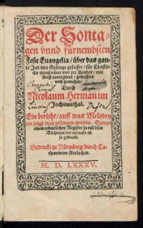 Der Sonta-||gen vnnd fuernembsten || Feste Euangelia, über das gan||tze Jar, inn Gesenge gefasset, fuer Christli||che Hausvæter vnd jre Kinder, mit || feliß corrigiert, gebessert || vnd gemehrt,|| Durch Nicolaum Herman im || Joachimsthal.|| Ein bericht, auff was Melodey || ein jedes mag gesungen werden. Sampt || einem ordentlichen Register, ... || vor niemals al-||so gedruckt.||