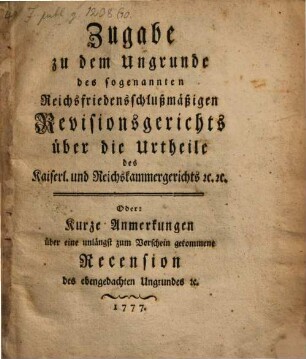 Zugabe zu dem Ungrunde des sogenannten Reichsfriedensschlußmäßigen Revisionsgerichts über die Urtheile des Kaiserl. und Reichskammergerichts [et]c. [et]c. Oder: Kurze Anmerkungen über eine unlängst zum Vorschein gekommene Recension des ebengedachten Ungrundes [et]c.