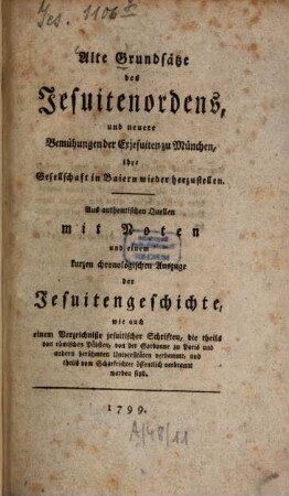 Alte Grundsätze des Jesuiter-Ordens, und neuere Bemühungen der Exjesuiten zu München, ihre Gesellschaft in Baiern wieder herzustellen : Aus authentischen Quellen mit Noten und einem kurzen chronologischen Auszuge der Jesuitengeschichte, wie auch einem Verzeichniße jesuitischer Schriften, die theils von röm. Päpsten, von der Sorbonne zu Paris und andern berühmten Universitäten verdammt, und theils vom Scharfrichter öffentlich verbrannt worden sind