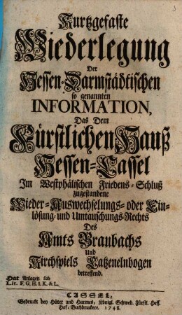Kurtzgefaste Wiederlegung Der Hessen-Darmstädtischen so genannten Information, Das Dem Fürstlichen Hauß Hessen-Cassel Im Westphälischen Friedens-Schluß zugestandene Wieder-Auswechselungs- oder Einlösung- und Umtauschungs-Rechts Des Amts Braubachs und Kirchspiels Catzenelnbogen betreffend : Hat Anlagen sub Lit. F.G.H.I.K. & L.