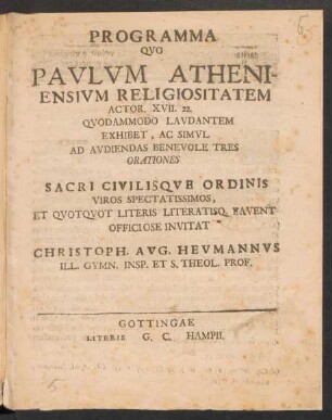 Programma Quo Paulum Atheniensium Religiositatem Actor. XVII. 22. Quodammodo Laudantem Exhibet, Ac Simul Ad Audiendas Benevole Tres Orationes Sacri Civilisque Ordinis Viros Spectatissimos Et Quotquot Literis Literatisq. Favent Officiose Invitat Christoph. Aug. Heumannus Ill. Gymn. Insp. Et S. Theol. Prof. : [P. P. Gottingae d. VIII. October M DCCXXIV.]