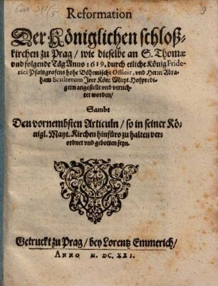 Reformation Der Königlichen schloßkirchen zu Prag : wie dieselbe an S. Thomae und folgende Täg Anno 1619. durch etliche König Friderici Pfaltzgrafens hohe Böhemische Officir, und Herrn Abraham Scultetum ... verrichtet worden ; Sambt Den vornembsten Articuln/ so in seiner Königl. Mayt. Kirchen hinfüro zu halten verordnet und gebotten seyn