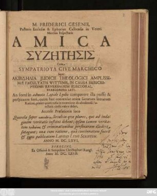 M. Friderici Gesenii, Pastoris Ecclesiae & Ephorias Calbensis in Veteri Marchia Inspectoris Amica Syzētēsis Cum Sympatriota Cive Marchico super Akibdēlia Iudicii Theologici Amplissimae Facultatis Wittemb. In Causa Subscriptionis Reversalium Electoral. Brandeburg: Lati. An forte in admoto Lapide Lydio comparere illa possit & perspicuum fieri, quam hoc conveniat inicae sacrarum literarum Rationi, praeter quam nulla in exemtione ab obedientia Potestatis civilis valere debet : Accessit Praefationis loco Querela super kakoētheia, Seculi in quo plures, qui ad indaginem veritatis institui debent; ipsam tamen veritatem loidoriais & criminationibus personarum illudere satagunt; una cum ratione, qua concinnatum fuerit & typis publicatum Lapidis Lydii Scriptum. Anno M.DC.LXVI.