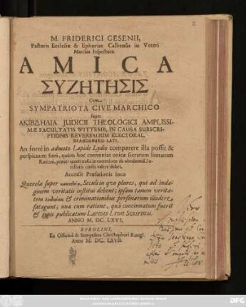M. Friderici Gesenii, Pastoris Ecclesiae & Ephorias Calbensis in Veteri Marchia Inspectoris Amica Syzētēsis Cum Sympatriota Cive Marchico super Akibdēlia Iudicii Theologici Amplissimae Facultatis Wittemb. In Causa Subscriptionis Reversalium Electoral. Brandeburg: Lati. An forte in admoto Lapide Lydio comparere illa possit & perspicuum fieri, quam hoc conveniat inicae sacrarum literarum Rationi, praeter quam nulla in exemtione ab obedientia Potestatis civilis valere debet : Accessit Praefationis loco Querela super kakoētheia, Seculi in quo plures, qui ad indaginem veritatis institui debent; ipsam tamen veritatem loidoriais & criminationibus personarum illudere satagunt; una cum ratione, qua concinnatum fuerit & typis publicatum Lapidis Lydii Scriptum. Anno M.DC.LXVI.