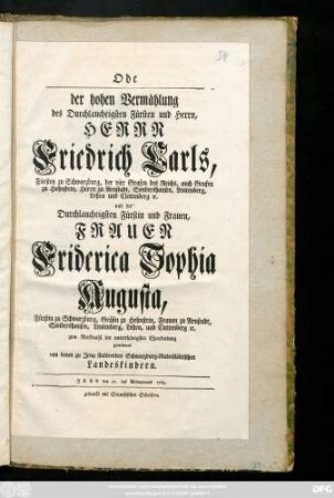 Ode der hohen Vermählung des Durchlauchtigsten Fürsten und Herrn, Herrn Friedrich Carls, Fürsten zu Schwarzburg, der vier Grafen des Reichs, auch Grafen zu Hohnstein, Herrn zu Arnstadt, Sondershausen ... und der ... Fürstin und Frauen, Frauen Friderica Sophia Augusta, Fürstin zu Schwarzburg, Gräfin zu Hohnstein, Frauen zu Arnstadt, Sondershausen ... zum Merkmahl der unterthänigsten Ehrerbietung gewidmet von denen zu Jena studirenden Schwarzburg-Rudolstädtischen Landeskindern : Jena den 21. des Weinmonats 1763.