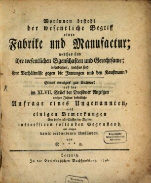 Worinnen besteht der wesentliche Begriff einer Fabrike und Manufactur : welches sind ihre wesentlichen Eigenschaften und Gerechtsame; insonderheit, welches sind ihre Verhältnisse gegen die Innungen und den Kaufmann? ; Etwas weniges zur Antwort auf die im XLVII. Stück der Dreßdner Anzeigen vorigen Jahres befindliche Anfrage eines Ungenannten, nebst einigen Bemerkungen über diesen alle Classen der Nation interessiren sollenden Gegenstand, und einigen damit verbundenen Umständen