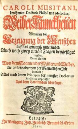 Caroli Musitani, berühmten Doctoris Philos. und Medicinæ, WeiberKranckheiten : Worinnen die Erzeugung der Menschen auf das genaueste untersuchet, Auch noch zwey curiöse Fragen beygefüget werden, Deren die eine Von dem Saamen der Män̄er und Weiber, die andere aber von der Monatlichen Zeit handelt ; Alles nach denen Principiis der neuesten Doctorum Medicinæ abgefasset ; Aus dem Lateinischen übersetzet