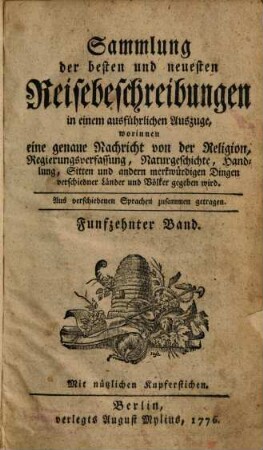 Sammlung der besten und neuesten Reisebeschreibungen in einem ausführlichen Auszuge : Worinnen eine genaue Nachricht von der Religion, Regierungsverfassung, Handlung, Sitten, natürlichen Geschichte und andern merkwürdigen Dingen verschiedener Länder und Völker gegeben wird ; Aus verschiedenen Sprachen zusammen getragen, Funfzehnter Band : mit nützlichen Kupferstichen