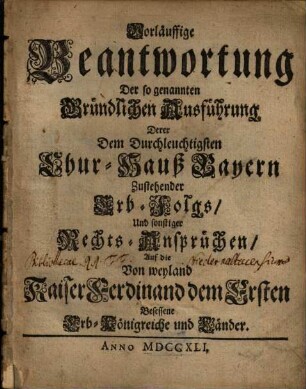 Vorläuffige Beantwortung Der so genannten Gründlichen Ausführung Derer Dem Durchleuchtigsten Chur-Hauß-Bayern Zustehender Erb-Folgs, Und sonstiger Rechts-Ansprüchen, Auf die Von weyland Kaiser Ferdinand dem Ersten Besessene Erb-Königreiche und Länder