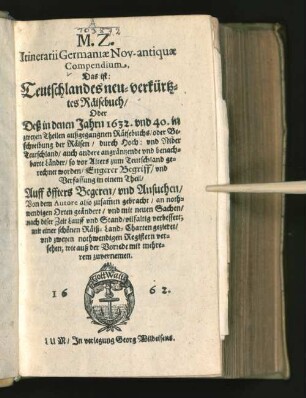 M.Z. Itinerarii Germaniae Nov-antiquae Compendium. Das ist: Teutschlandes neu-verkürtztes Räisebuch : Oder Deß in denen Jahrn 1632. und 40. in zweyen Theilen außgegangnen Räisebuchs/ oder Beschreibung der Räisen/ durch Hoch: und Nider Teutschland/ auch andere angräntzende und benachbarte Länder/ so vor Alters zum Teutschland gerechnet worden/ Engerer Begriff/ und Verfassung in einem Theil ... Von dem Autore also zusam[m]en gebracht ... geändert/ und ... verbessert, mit einer schönen Räiß-Land-Charten gezieret/ und zweyen nothwendigen Registern versehen ...
