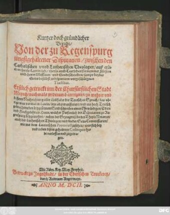 Kurtzer doch gründlicher Bericht/ Von der zu Regenspurg jüngst gehaltener Disputation/ zwischen den Catholischen unnd Lutherischen Theologen/ auß etlichen/ theyls Lateinisch/ theyls auch Teutschen fürnemmer Fürsten und Herrn Missiven/ und Sendtschreiben/ sampt beyder Seits daselbst zu disputiern vorgeschlagnen Thesibus