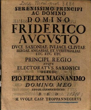 Serenissimo Principi Ac Domino Domino Friderico Avgvsto Dvci Saxoniae ... Principi Regio Atqve Electoratvs Saxonici Heredi Io Felici Magnanimo Domino Meo Longe Clementissimo D. D. D. M VVolf. Casp. Troppannegervs