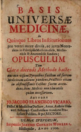 Basis Universae Medicinae : In Quinque Libros Institutionum pro veteri more divisa, ac juxta Neotericos in Principiis Mathematicis, Mechanicis & Anatomicis fundata ; Opusculum Tàm Clara docendi Methodo hactenus non visum ...