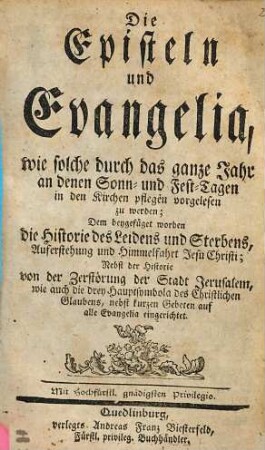 Die Episteln und Evangelia, wie solche durch das ganze Jahr an denen Sonn- und Fest-Tagen in den Kirchen pflegen vorgelesen zu werden : Dem beygefüget worden die Historie des Leidens und Sterbens, Auferstehung und Himmelfahrt Jesu Christi; Nebst der Historie von der Zerstörung der Stadt Jerusalem, wie auch die drey Hauptsymbola des Christlichen Glaubens, nebst kurzen Gebeten auf alle Evangelia eingerichtet