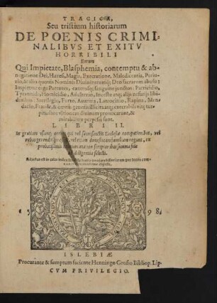TRAGICA,|| Seu tristium historiarum || DE POENIS CRIMI=||NALIBVS ET EXITV || HORRIBILI || Eorum || Qui Impietate, Blasphemia, contemptu & ab-||negatione Dei, Haeresi, Magia, Execratione, Maledicentia, Periu-||rio, & alio quouis Nominis Diuini rerumq́; Deo sacrarum abusu:|| Impietate erga Parentes ... || vltionem diuinam prouocarunt ... || LIBRI II.|| ... Adiectus est in calce index seu distributio omnium historiarum ... ||