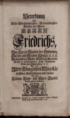 Verordnung Des Aller-Durchläuchtigsten, Großmächtigsten Fürsten und Herrn, Herrn Friedrichs, Von Gottes Gnaden der Schweden, Gothen und Wenden Königs, [et]c. [et]c. [et]c. ... Wie es in Ihro Königlichen Majestät Hessischen Fürstenthumen und Landen Mit dem Leinen- Tuch- und Garn-Handel hinfüro gehalten werden sol : [... Stockholm den 14/25. Tag Augusti 1732.]