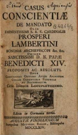 Casus conscientiae de mandato olim eminentissimi S.R.E. Cardinalis Prosperi Lambertini Bononiae archiepiscopi etc. etc. deinde sanctissimi D.N. Papae Benedicti XIV. propositi ac resoluti : opus confessariis omnibus atque animarum curam gerentibus perutile ac necessarium ; cum indice locupletissimo, [1]. [Hauptwerk]