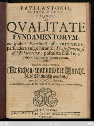 Pavli Antonii, SS. Theol. D. Et P. P. Disqvisitio De Qvalitate Fvndamentorvm, ex quibus Pontificii ipsis Principibvs persuadere vulgo nituntur Professionem fidei Tridentinæ : postulata simul ejuratione Lutheranæ, quam vocant, sectæ ; occasione scripti anonymi: (Ursachen, warumb der Durchl. N. N. Catholisch worden.) anno M. DC. XCVII. divulgati, In alma Fridericiana d. XVIII. April. M. DC. XCIIX. publice primum proposita