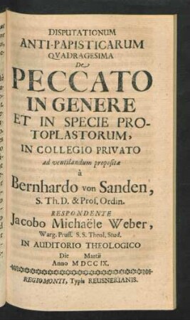Disputationum Anti-Papisticarum Quadragesima De Peccato In Genere Et In Specie Protoplastorum, In Collegio Privato ad ventilandum proposita `a Bernhardo von Sanden, S. Th. D. & Prof. Ordin. Respondente Jacobo Michaële Weber, Warg. Pruss. S.S. Theol. Stud. In Auditorio Theologico Die [] Martii Anno MDCCIX