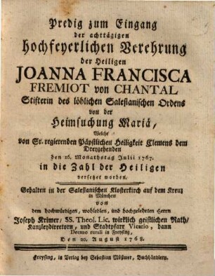 Eilf Lob- und Ehrenreden Welche bey der achttägigen Feyerlichkeit der Heiligsprechung der großen Dienerinn Gottes und Stifterinn des löblichen Salesianischen Odens [!] von der Heimsuchung Mariä, der Heiligen Joanna Francisca Fremiot von Chantal : von denen berühmtesten Wohlredneren in der salesianischen Klosterkirch auf dem Kreuz in München seynd gehalten worden