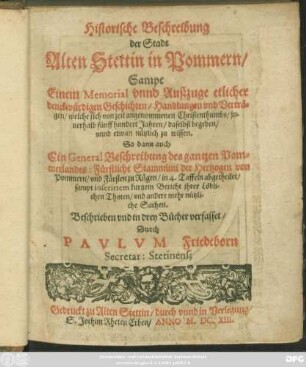 [Buch 1]: Historische Beschreibung der Stadt Alten Stettin in Pommern : Sampt Einem Memorial unnd Außzuge etlicher denckwürdigen Geschichten/ Handlungen und Verträgen/ welche von zeit angenommenen Christenthumbs/ innerhalb fünff hundert Jahren/ daselbst begeben/ unnd etwan nützlich zu wissen. So dann auch Ein General Beschreibung des gantzen Pommerlandes: Fürstliche Stammlini der Hertzogen von Pommern/ und Fürsten zu Rügen/ in 4. Taffeln abgetheilet/ sampt inserirtem kurtzem Bericht ihrer Löblichen Thaten/ und andere mehr nützliche Sachen