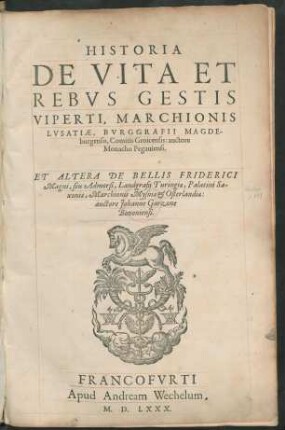 HISTORIA || DE VITA ET || REBVS GESTIS || VIPERTI, MARCHIONIS || LVSATIAE, BVRGGRAFII MAGDE-||burgensis, Comitis Groicensis: auctore || Monacho Pegauiensi.|| ET ALTERA DE BELLIS FRIDERICI || Magni, seu Admorsi, Landgrafij Turingiae, Palatini Sa-||xoniae, Marchionis Mysniae et Osterlandiae:|| auctore Johanne Garzone || Bononiensi.||