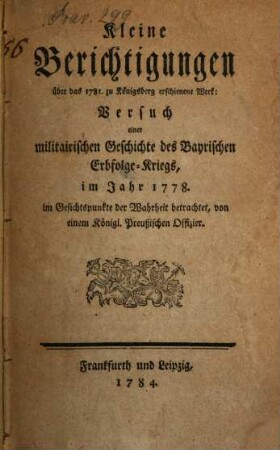 Kleine Berichtigungen über das 1781. zu Königsberg erschienene Werk: Versuch einer militairischen Geschichte des Bayrischen Erbfolge-Kriegs, im Jahr 1778.