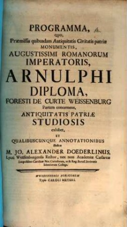 Programma, Quo, Praemissis quibusdam Antiquitatis Civitatis patriae Monumentis, Augustissimi Romanorum Imperatoris, Arnulphi Diploma, Foresti De Curte Weissenburg Partem concernens, Antiquitatis Patriae Studiosis exhibet, Et Qualibuscunque Annotationibus illustrat M. Jo. Alexander Doederlinus, Lycei Weissenburgensis Rector, nec non Academiae Caesareae Leopoldino-Carolinae Nat. Curiosorum, ut & Reg. Boruss. Societatis Scientiarum Collega : [P. P. ad d. V. Cal. Febr. A. MDCCXXXIV]