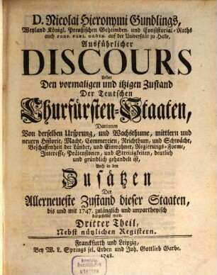 D. Nicolai Hieronymi Gundlings, Weyland Königl. Preußischen Geheimden- und Consistorial-Raths auch Prof. Publ. Ordin. auf der Universität zu Halle, Ausführlicher Discours Ueber Den vormalichen und itzigen Zustand Der Teutschen Churfürsten-Staaten : Darinnen Von derselben Ursprung, und Wachsthume, mittlern und neuern Historie, Macht, Commercien, Reichthum, und Schwäche, Beschaffenheit der Länder, und Einwohner, Regierungs-Forme, Interesse, Prätensionen, und Streitigkeiten, deutlich und gründlich gehandelt ist, Auch in den Zusätzen Der Allerneueste Zustand dieser Staaten, bis und mit 1747. zulänglich und unpartheyisch dargestellet wird, 3