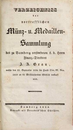 Verzeichniss der vortrefflichen Münz- u. Medaillen-Sammlung des zu Bamberg verstorbenen k. b. Herrn Finanz-Direktors I. A. Grau : welche den 22. September 1834 im Hause Dist. III., Nro. 1419 an die Meistbiethenden öffentlich verkauft wird