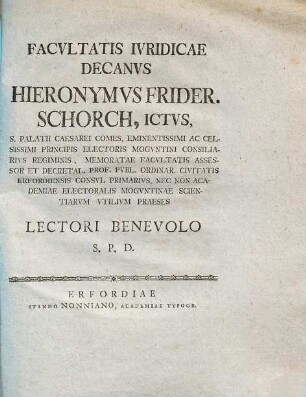 Facvltatis Ivridicae Decanvs Hieronymvs Frider. Schorch, ICtvs, S. Palatii Caesarei Comes, Eminentissimi Ac Celsissimi Principis Electoris Mogvntini Consiliarivs Regiminis, Memoratae Facvltatis Assessor Et Decretal. Prof. Pvbl. Ordinar. Civitatis Erfordiensis Consvl Primarivs, Nec Non Academiae Electoralis Mogvntinae Scientiarvm Vtilivm Praeses Lectori Benevolo S.P.D.