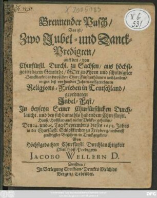 Brennender Pusch/ Das ist/ Zwo Jubel- und Danck-Predigten/ auff den/ von Churfürstl. Durchl. zu Sachsen ... wegen deß vor hundert Jahren auffgerichteten Religions-Frieden in Teutschland/ geordneten Jubel-Fest : In beyseyn Seiner Churfürstlichen Durchlaucht. und bey sich damahls habendem Churfürstl. Hause/ Hoffstat/ auch vielen Volcks/ gehalten/ Den 24. und 25. Tag Septembris dieses 1655. Jahrs in der Churfürstl. Schloßkirchen zu Freyberg ...